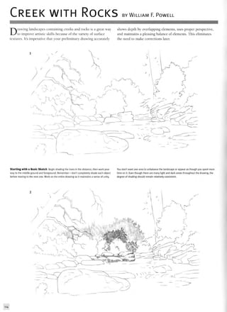 CREEK WITH ROCKS BY WILLIAM F. POWELL
Drawing landscapes containing creeks and rocks is a great way shows depth by overlapping elements, uses proper perspective,
to improve artistic skills because of the variety of surface and maintains a pleasing balance of elements. This eliminates
textures. It's imperative that your preliminary drawing accurately the need to make corrections later.
Starting with a Basic Sketch Begin shading the trees in the distance; then work your You don't want one area to unbalance the landscape or appear as though you spent more
way to the middle ground and foreground. Remember—don't completely shade each object time on it. Even though there are many light and dark areas throughout the drawing, the
before moving to the next one. Work on the entire drawing so it maintains a sense of unity. degree of shading should remain relatively consistent.
114
 