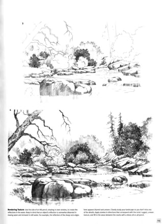 Rendering Texture Use the side of an HB pencil, shading in even strokes, to create the
reflections in the water. Keep in mind that an object's reflection is somewhat distorted in
moving water and mirrored in Stillwater. For example, the reflection of the sharp rock edges
here appears blurred and uneven. Closely study your landscape so you don't miss any
of the details. Apply strokes in directions that correspond with the rocks' rugged, uneven
texture, and fill in the areas between the cracks with a sharp 2B or 4B pencil.
115
 