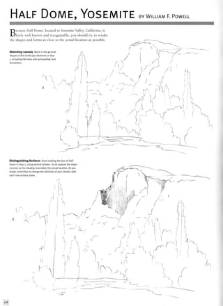 HALF DOME, YOSEMITE BY WILLIAM F. POWELL
Because Half Dome, located in Yosemite Valley, California, is
fairly well known and recognizable, you should try to render
the shapes and forms as close to the actual location as possible
Sketching Loosely Block in the general
shapes of the landscape elements in step
1, including the trees and surrounding rock
formations.
Distinguishing Surfaces Start shading the face of Half
Dome in step 2, using vertical strokes. Try to capture the major
crevices so the drawing resembles the actual location. As you
shade, remember to change the direction of your strokes with
each new surface plane.
rjf
s
c
118
 