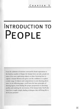 NTRODUCTION TO
PEOPLE
From the subtleties of emotion conveyed by facial expressions to
the limitless number of shapes the human form can take, people are
some of the most captivating subjects to draw. Knowing how to
capture a human likeness also gives you the confidence to explore
a wider range of subjects and compositions in your drawing adven-
tures. In the following pages, you'll learn the basic principles of
drawing figures, from finding the proper proportions to sketching
profiles and studying the movements of the human body. You'll also
learn how to apply simple shading techniques that will bring life to
all of your portraits!
 