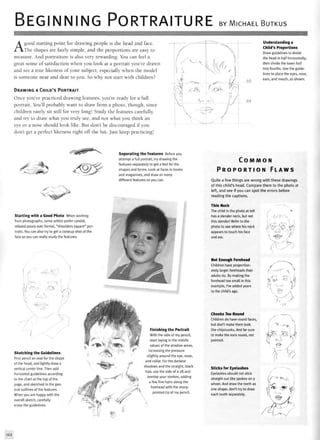 BEGINNING PORTRAITURE BY MICHAEL BUTKUS
Agood starting point for drawing people is the head and face.
The shapes are fairly simple, and the proportions are easy to
measure. And portraiture is also very rewarding. You can feel a
great sense of satisfaction when you look at a portrait you've drawn
and see a true likeness of your subject, especially when the model
is someone near and dear to you. So why not start with children?
DRAWING A CHILD'S PORTRAIT
Once you've practiced drawing features, you're ready for a full
portrait. You'll probably want to draw from a photo, though, since
children rarely sit still for very long! Study the features carefully,
and try to draw what you truly see, and not what you think an
eye or a nose should look like. But don't be discouraged if you
don't get a perfect likeness right off the bat. Just keep practicing!
Understanding a
Child's Proportions
Draw guidelines to divide
the head in half horizontally;
then divide the lower half
into fourths. Use the guide-
lines to place the eyes, nose,
ears, and mouth, as shown.
*s. ,^0*$*
CO.
Separating the Features Before you
attempt a full portrait, try drawing the
features separately to get a feel for the
shapes and forms. Look at faces in books
and magazines, and draw as many
different features as you can.
Starting with a Good Photo When working
from photographs, some artists prefer candid,
relaxed poses over formal, "shoulders square" por-
traits. You can also try to get a closeup shot of the
face so you can really study the features.
Sketching the Guidelines
First pencil an oval for the shape
of the head, and lightly draw a
vertical center line. Then add
horizontal guidelines according
to the chart at the top of the
page, and sketched in the gen-
eral outlines of the features.
When you are happy with the
overall sketch, carefully
erase the guidelines.
Finishing the Portrait
With the side of my pencil,
start laying in the middle
values of the shadow areas,
increasing the pressure
slightly around the eye, nose,
and collar. For the darkest
shadows and the straight, black
hair, use the side of a 2B and
overlap your strokes, adding
a few fine hairs along the
forehead with the sharp-
pointed tip of my pencil.
C O M M O N
P R O P O R T I O N F L A W S
Quite a few things are wrong with these drawings
of this child's head. Compare them to the photo at
left, and see if you can spot the errors before
reading the captions.
Thin Neck
The child in the photo at left
has a slender neck, but not
this slender! Refer to the
photo to see where his neck
appears to touch his face
and ear.
Not Enough Forehead
Children have proportion-
ately larger foreheads than
adults do. By making the
forehead too small in this
example, I've added years
to the child's age.
Cheeks Too Round
Children do have round faces,
but don't make them look
like chipmunks. And be sure
to make the ears round, not
pointed.
Sticks for Eyelashes
Eyelashes should not stick
straight out like spokes on a
wheel. And draw the teeth as
one shape; don't try to draw
each tooth separately.
ifm-'l-xy.
i
-_~.

"v;
. ;
122
 