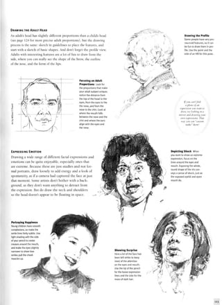 DRAWING THE ADULT HEAD
An adult's head has slightly different proportions than a child's head
(see page 124 for more precise adult proportions), but the drawing
process is the same: sketch in guidelines to place the features, and
start with a sketch of basic shapes. And don't forget the profile view.
Adults with interesting features are a lot of fun to draw from the
side, where you can really see the shape of the brow, the outline
of the nose, and the form of the lips.
Focusing on Adult
Proportions took for
the proportions that make
your adult subject unique;
notice the distance from
the top of the head to the
eyes, from the eyes to the
the nose, and from the
nose to the chin, took at
where the mouth falls
between the nose and the
chin and where the ears
align with the eyes and
the nose.
EXPRESSING EMOTION
Drawing a wide range of different facial expressions and
emotions can be quite enjoyable, especially ones that
are extreme. Because these are just studies and not for-
mal portraits, draw loosely to add energy and a look of
spontaneity, as if a camera had captured the face at just
that moment. Some artists don't bother with a back-
ground, as they don't want anything to detract from
the expression. But do draw the neck and shoulders
so the head doesn't appear to be floating in space. »- rr>--
Portraying Happiness
Young children have smooth
complexions, so make the
smile lines fairly subtle. Use
light shading with the side
of your pencil to create
creases around the mouth,
and make the eyes slightly
narrower to show how
smiles pull the cheek
muscles up.
Drawing the Profile
Some people have very pro-
nounced features, so it can
be fun to draw them in pro-
file. Use the point and the
side of an HB for this pose.
Ifyou can't find
a photo oj an
expression you want to
draw, try looking in a
mirror and drawing your
own expressions. That
way you can "custom
make" them!
Depicting Shock When
you want to show an extreme
expression, focus on the
lines around the eyes and
mouth. Exposing the whole,
round shape of the iris con-
veys a sense of shock,just as
the exposed eyelid and open
mouth do.
Showing Surprise
Here a lot of the face has
been left white to keep
most of the attention
on the eyes and mouth.
Use the tip of the pencil
for the loose expression
lines and the side for the
mass of dark hair.
 