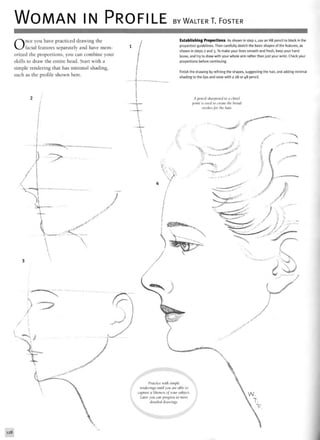 WOMAN IN PROFILE BY WALTER T. FOSTER
Once you have practiced drawing the
facial features separately and have mem-
orized the proportions, you can combine your
skills to draw the entire head. Start with a
simple rendering that has minimal shading,
such as the profile shown here.
Establishing Proportions As shown in step 1, use an HB pencil to block in the
proportion guidelines. Then carefully sketch the basic shapes of the features, as
shown in steps 2 and 3. To make your lines smooth and fresh, keep your hand
loose, and try to draw with your whole arm rather than just your wrist. Check your
proportions before continuing.
Finish the drawing by refining the shapes, suggesting the hair, and adding minimal
shading to the lips and nose with a 2B or 4B pencil.
A pencil sharpened to a chisel
point is used to create the broad
strokes for the hair
•^^^0
>£>-<'•v*^*™-**1
**"
****^i|£*##*
Practice with simple
renderings until you are able to
capture a likeness of your subject.
Later you can progress to more
detailed drawings.
f • f
128
 