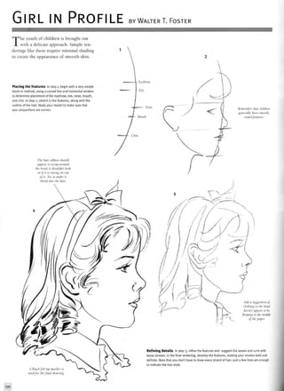 GIRL IN PROFILE BY WALTER T. FOSTER
The youth of children is brought out
with a delicate approach. Simple ren-
derings like these require minimal shading
to create the appearance of smooth skin.
Placing the Features In step 1, begin with a very simple
block-in method, using a curved line and horizontal strokes
to determine placement of the eyebrow, eye, nose, mouth,
and chin. In step 2, sketch in the features, along with the
outline of the hair. Study your model to make sure that
your proportions are correct.
The hair ribbon should
appear to wrap around
the head; it shouldn't look
as if it is sitting on top
oj it. Try to make it
blend into the hair
Remember that children
generally have smooth,
round features.
Add a suggestion of
clothing so the head
doesn't appear to be
floating in the middle
of the paper.
Refining Details In step 3, refine the features and suggest the waves and curls with
loose strokes. In the final rendering, develop the features, making your strokes bold and
definite. Note that you don't have to draw every strand of hair; just a few lines are enough
to indicate the hair style.
A black felt-tip marker is
used for the final drawing.
 