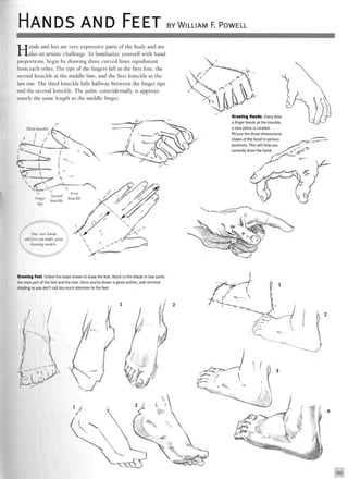 HANDS AND FEET BY WILLIAM F. POWELL
Hands and feet are very expressive parts of the body and are
also an artistic challenge. To familiarize yourself with hand
proportions, begin by drawing three curved lines equidistant
from each other. The tips of the fingers fall at the first line, the
second knuckle at the middle line, and the first knuckle at the
last one. The third knuckle falls halfway between the finger tips
and the second knuckle. The palm, coincidentally, is approxi-
mately the same length as the middle finger.
Third knuckle
Drawing Hands Every time
a finger bends at the knuckle,
a new plane is created.
Picture the three-dimensional
shape of the hand in various
positions. This will help you
correctly draw the hand.
Drawing Feet Follow the steps shown to draw the feet. Block in the shape in two parts
the main part of the foot and the toes. Once you've drawn a good outline, add minimal
shading so you don't call too much attention to the feet.
133
 