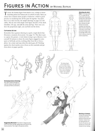 FIGURES IN ACTION BY MICHAEL BUTKUS
To draw the human figure from head to toe, it helps to know
something about the framework on which it's built. Many art
classes have students draw people as skeletons—which is good
practice in visualizing how all the parts fit together. You don't
have to try that exercise; the simple drawings on page 132 will
suffice. But do start with simple stick figure sketches of the skull,
shoulders, rib cage, and add the arms and legs. Then once you
have the proportions right, you can flesh out the forms.
CAPTURING ACTION
Remember that a gesture drawing is a quick, rough sketch that
illustrates a moment of an action. (See page 15.) The idea is just
to capture the gesture—it isn't about trying to get a likeness. Give
yourself 10 minutes to draw the entire figure engaged in some
sport or full-body activity, working either from life or from a
photo. Set a timer and stop when the alarm goes off. Working
against the clock teaches you to focus on the essentials and get
them down on paper quickly.
Sketching the Adult
Form The average adult
is7-1/2 headstall, but
artists often draw adults
8 heads tall to add stature.
The adult male has wide
shoulders and narrower
hips, whereas the adult
female has narrower
shoulders and wide hips.
Notice that the midpoint is
at the hips, not the waist,
and that the fingers reach
to mid-thigh. Refer to this
chart to help you draw the
correct proportions.
The human figure
can be broken down
into several basic shapes.
To help you see the human
body in three-dimensional
form, practice building
a figure with cylinders,
boxes and spheres
Developing Gesture Drawings
Start with a simple stick figure to
catch the motion; then add circles
and ovals and flesh out the forms.
Suggesting Movement First sketch in diagonal center
lines for the arms and legs, adding ovals and circles for the
heads and joints. Then rough in the general outlines.
Blocking in Shadows
To keep the feeling of free
movement, don't draw
perfectly refined lines and
shadows. Instead, focus
on making delicate out-
lines for the dancers, and
quickly lay in broad, dark
strokes for their clothing.
 