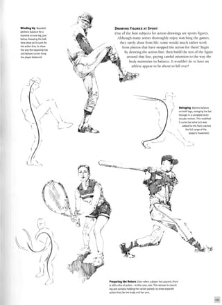 Winding Up Baseball
pitchers balance for a
moment on one leg, just
before throwing the ball.
Here draw an S-curve for
the action line, to show
the way the opposing top
and bottom curves keep
the player balanced.
DRAWING FIGURES AT SPORT
One of the best subjects for action drawings are sports figures.
Although many artists thoroughly enjoy watching the games,
they rarely draw from life; some would much rather work
 from photos that have stopped the action for them! Begin
by drawing the action line; then build the rest of the figure
around that line, paying careful attention to the way the
body maintains its balance. It wouldn't do to have an
athlete appear to be about to fall over!
• >
— > >
Swinging Batters balance
on both legs, swinging the bat
through in a complete semi-
circular motion. This modified
C-curve (an extra turn was
added for the foot) catches
 the full range of the
player's movement.
Preparing the Return Even when a player has paused, there
is still a line of action—in this case, two. This woman is crouch-
ing and actively holding her racket poised, so draw separate
action lines for her body and her arm.
135
 