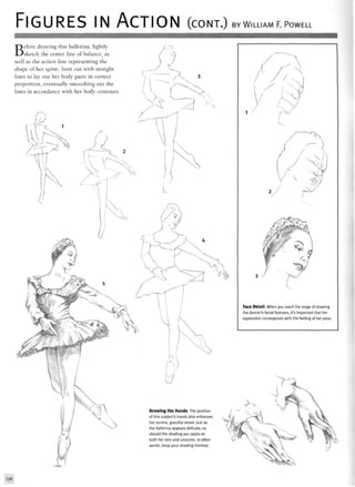 FIGURES IN ACTION (CONT.) BY WILLIAM F. POWELL
Before drawing this ballerina, lightly
sketch the center line of balance, as
well as the action line representing the
shape of her spine. Start out with straight
lines to lay out her body parts in correct
proportion, eventually smoothing out the
lines in accordance with her body contours.
^ A
Face Detail When you reach the stage of drawing
the dancer's facial features, it's important that her
expression corresponds with the feeling of her pose.
Drawing the Hands The position
of this subject's hands also enhances
her serene, graceful mood. Just as
the ballerina appears delicate, so
should the shading you apply on
both her skin and costume. In other
words, keep your shading minimal.
136
 