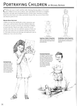 PORTRAYING CHILDREN BY MICHAEL BUTKUS
Children are a joy to watch, and they make charming drawing subjects. If you don't
have children of your own to observe, take a sketchpad to the beach or a neighbor-
hood park, and make quick thumbnail sketches of kids at play. Sometimes it actually
helps if you don't know your subject personally, because that way you see from a fresh
and objective point of view.
MAKING QUICK SKETCHES
Children are more free and flexible in their expressions, ges-
tures, poses, and movements than their inhibited elders are.
To make sure you don't overwork your drawings of children,
do speed sketches: Watch your subject closely for several
minutes; then close your eyes and form a picture of what you
just saw. Next open your eyes and draw quickly from memo-
ry. This helps you keep your drawings uncomplicated—just as
children are. Try it; it's a lot of fun!
Showing Her Age
This girl has a charming
expression as she shyly
shows off her artwork.
She is young, but not a
toddler, so her head and
legs are more in propor-
tion to her body than they
are in a younger child.
Exploring a Toddler's Proportions
Toddlers are approximately 4 heads tall,
which makes their heads appear dispro-
portionately large.
Establishing a Child's Proportions
By about age 10, most children are closer
to adult proportions, standing about 7
headstall.
Practicing Proportions
This little guy is a perfect example
of a toddler: 4 heads tall, square
body, and chubby legs and hands.
His shoes are a little too big for his
feet, which is exactly the way they
are drawn. And to show that this
was a bright summer day,
he is shaded in only lightly,
with pure white left for the
areas in full sun.
138
 