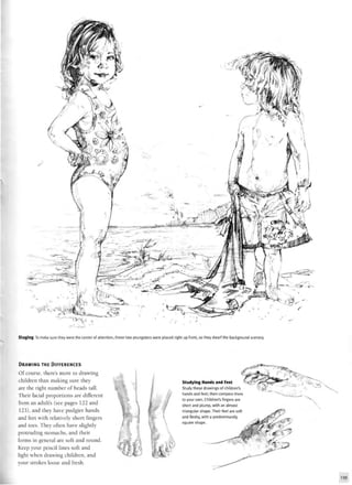Staging To make sure they were the center of attention, these two youngsters were placed right up front, so they dwarf the background scenery.
DRAWING THE DIFFERENCES
Of course, there's more to drawing
children than making sure they
are the right number of heads tall.
Their facial proportions are different
from an adult's (see pages 122 and
123), and they have pudgier hands
and feet with relatively short fingers
and toes. They often have slightly
protruding stomachs, and their
forms in general are soft and round.
Keep your pencil lines soft and
light when drawing children, and
your strokes loose and fresh.
r
Studying Hands and Feet > V - ^ i c
Study these drawings of children's
hands and feet; then compare them
to your own. Children's fingers are
short and plump, with an almost
triangular shape. Their feet are soft
and fleshy, with a predominantly
square shape.
^
 