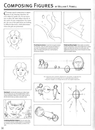 COMPOSING FIGURES BY WILLIAM F. POWELL
Creating a good composition is impor-
tant in any drawing; therefore, let
your subject(s) guide you. It's not neces-
sary to place the main subject directly in
the center of your composition. For exam-
ple, the eyes of the girls below are looking
in different directions, which determines
where the girls are positioned.
Practicing Curvatures Curved lines are good composi-
tion elements—they can evoke harmony and balance in
your work. Try drawing some curved lines around the
paper. The empty areas guide you in placing figures
around your drawing.
Producing Sharp Angles Sharp angles can produce
dramatic compositions. Draw a few straight lines in various
angles, and make them intersect at certain points. Zig-
zagging lines also form sharp corners that give the compo-
sition an energetic feeling.
The compositions above and below illustrate how arm position, eyesight direction,
and line intersection can guide the eye to a particular point oj interest.
Using these examples, try to design some of your own original compositions.
Zooming In Intentionally drawing your subject larger
than the image area, as in the example below, is also a
unique composition. While part of the image may be cut
off, this kind of close-up creates a dramatic mood.
Combining Multiple Subjects You can create a flow
or connection between multiple subjects in a composition
by creatively using circles and ellipses, as shown to the
right.
140
 