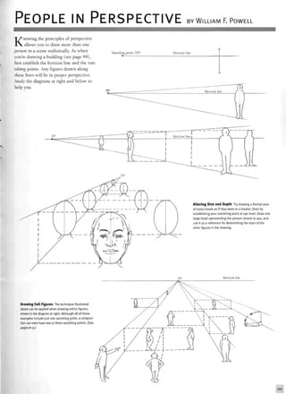 PEOPLE IN PERSPECTIVE BY WILLIAM F. POWELL
Knowing the principles of perspective
allows you to draw more than one
person in a scene realistically. As when
you're drawing a building (see page 99),
first establish the horizon line and the van
ishing points. Any figures drawn along
these lines will be in proper perspective.
Study the diagrams at right and below to
help you.
Vanishing point (VP) Horizon line
Altering Size and Depth Try drawing a frontal view
of many heads as if they were in a theater. Start by
establishing your vanishing point at eye level. Draw one
large head representing the person closest to you, and
use it as a reference for determining the sizes of the
other figures in the drawing.
Horizon line
Drawing Full Figures The technique illustrated
above can be applied when drawing entire figures,
shown in the diagram at right. Although all of these
examples include just one vanishing point, a composi-
tion can even have two or three vanishing points. (See
pages 8-9.)
 