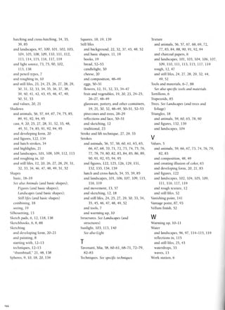 hatching and cross-hatching, 34, 35,
39,85
and landscapes, 97, 100, 101, 102, 103,
104, 105, 108, 109, 110, 111, 112,
113, 114, 115, 116, 117, 119
and light source, 73, 75, 90, 102,
113, 138
and pencil types, 7
and roughing in, 10
and still lifes, 23, 24, 25, 26, 27, 28, 29,
30, 31, 32, 33, 34, 35, 36, 37, 38,
39, 40, 41, 42, 43, 45, 46, 47, 49,
50,51,53
and values, 20, 21
Shadows
and animals, 56, 57, 64, 67, 74, 75, 85,
89,91,92,94,95
cast, 9, 20, 25, 27, 28, 31, 32, 33, 48,
49, 51, 74, 85, 91, 92, 94, 95
and developing form, 20
and figures, 122, 134
and hatch strokes, 34
and highlights, 21
and landscapes, 101, 108, 109, 112, 113
and roughing in, 10
and still lifes, 12, 20, 26, 27, 28, 29, 31,
32,33,34,46,47,48,49, 51,52
Shapes
basic, 18-19
See also Animals (and basic shapes);
Figures (and basic shapes);
Landscapes (and basic shapes);
Still lifes (and basic shapes)
combining, 18
seeing, 19
Silhouetting, 13
Sketch pads, 6, 12, 118, 138
Sketchbooks, 6, 8, 88
Sketching
and developing form, 20-21
and painting, 8
starting with, 12-13
techniques, 12-13
"thumbnail," 21,48, 138
Spheres, 9, 10, 18, 20, 134
Squares, 18, 19, 139
Still lifes
and background, 22, 32, 37, 45, 48, 52
and basic shapes, 11, 19
books, 19
bread, 52-53
candlelight, 30
cheese, 20
and composition, 48-49
eggs, 50-51
flowers, 12,31,32,33,34-47
fruit and vegetables, 19, 20, 23, 24-25,
26-27, 48-49
glassware, pottery, and other containers,
19, 21, 30, 32, 48-49, 50-51, 52-53
pinecones and trees, 28-29
reflections and lace, 50-51
and sketching, 12
traditional, 23
Stroke and lift technique, 27, 29, 33
Strokes
and animals, 56, 57, 58, 60, 61, 63, 65,
66, 67, 68, 70, 71, 72, 73, 74, 75, 76,
77, 78, 79, 80, 82, 83, 84, 85, 86, 89,
90,91,92,93,94,95
and figures, 122, 125, 126, 129, 131,
132, 133, 134, 139
hatch and cross-hatch, 34, 35, 39, 85
and landscapes, 101, 106, 107, 109, 115,
116, 119
and movement, 13, 57
and sketching, 12, 18
and still lifes, 24, 25, 27, 29, 30, 33, 34,
35, 45, 46, 47, 48, 49, 52
and tools, 7
and warming up, 10
Structures. See Landscapes (and
structures)
Sunlight, 103, 113, 140
See also Light
T
Tavonatti, Mia, 58, 60-61, 68-71, 72-79,
82-83
Techniques. See specific techniques
Texture
and animals, 56, 57, 67, 68, 69, 72,
77,83,84,88,90,91,92,94
and charcoal papers, 6
and landscapes, 101, 103, 104, 106, 107,
109, 110, 111, 113, 115, 117, 119
rough, 12, 47
and still lifes, 24, 27, 28, 29, 32, 44,
49, 52
Tools and materials, 6-7, 88
See also specific tools and materials
Tortillons, 6
Trapezoids, 85
Trees. See Landscapes (and trees and
foliage)
Triangles, 18
and animals, 59, 60, 65, 78, 90
and figures, 132, 139
and landscapes, 104
V
Values, 5
and animals, 59, 66, 67, 73, 74, 76, 79,
82,83
and composition, 48, 49
and creating illusion of color, 63
and developing form, 20, 21, 83
and figures, 122
and landscapes, 102, 104, 105, 109,
111, 116, 117, 119
and rough texture, 12
and still lifes, 52
Vanishing point, 141
Vantage point, 87, 93
Vellum finish, 52
w
Warming up, 10-11
Water
and landscapes, 96, 97, 114-115, 119
reflections in, 115
and still lifes, 25, 43
waterdrops, 33
waves, 13
Work station, 6
144
 