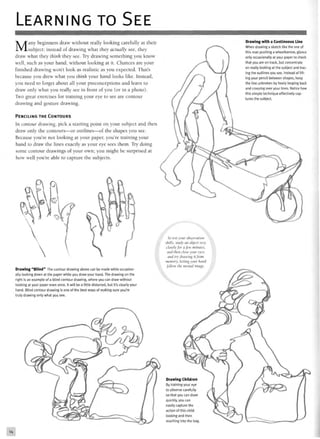 LEARNING TO SEE
Many beginners draw without really looking carefully at their
subject; instead of drawing what they actually see, they
draw what they think they see. Try drawing something you know
well, such as your hand, without looking at it. Chances are your
finished drawing won't look as realistic as you expected. That's
because you drew what you think your hand looks like. Instead,
you need to forget about all your preconceptions and learn to
draw only what you really see in front of you (or in a photo).
Two great exercises for training your eye to see are contour
drawing and gesture drawing.
PENCILING THE CONTOURS
In contour drawing, pick a starting point on your subject and then
draw only the contours—or outlines—of the shapes you see.
Because you're not looking at your paper, you're training your
hand to draw the lines exactly as your eye sees them. Try doing
some contour drawings of your own; you might be surprised at
how well you're able to capture the subjects.
Drawing with a Continuous Line
When drawing a sketch like the one of
this man pushing a wheelbarrow, glance
only occasionally at your paper to check
that you are on track, but concentrate
on really looking at the subject and trac-
ing the outlines you see. Instead of lift-
ing your pencil between shapes, keep
the line unbroken by freely looping back
and crossing over your lines. Notice how
this simple technique effectively cap-
tures the subject.
Drawing "Blind" The contour drawing above can be made while occasion-
ally looking down at the paper while you draw your hand. The drawing on the
right is an example of a blind contour drawing, where you can draw without
looking at your paper even once. It will be a little distorted, but it's clearly your
hand. Blind contour drawing is one of the best ways of making sure you're
truly drawing only what you see.
To test your observation
skills, study an object very
closely for a Jew minutes,
and then close your eyes
and try drawing it from
memory, letting your hand
follow the mental image.
 