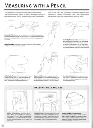 MEASURING WITH A PENCIL
Drawing the correct proportions—the size relationships
between different parts of an object—is easier if you learn to
take measurements directly from your subject and then transfer
those to your paper. You can measure your subject with just about
anything (for example, your thumb). Using a pencil is a very easy
and accurate way to take measurements, as shown below.
Measuring Width Close one eye and hold out your arm with your pencil positioned
horizontally between your fingers, and line up the tip of your pencil with one side of the
subject. Move your thumbnail down the pencil until it just touches the opposite side of
your subject.
Measuring Height Using the same procedure, measure the distance between
the highest and lowest points of your subject.
T~D"
Transferring Measurements Mark the length of your
pencil measurements on your paper. If you want to enlarge
the subject, multiply each measurement by two or three. If
you extend the initial markings to this new measurement,
you can form a box around your subject that will work like a
grid to help you draw your subject using correct proportions.
Adding Up the Numbers After you've created the basic
rectangle, using the tallest and widest measurements of
the subject, sketch the cat's general shape within the rec-
tangle. Keep the shape simple and add details later.
Mapping Out Elements As long as you stay in the
same position with your arm extended at full length, you
can take additional measurements, such as the cat's foot
here, which will be in proportion to the rest of the body.
Correcting Calculations While progressing from a
basic shape to a gradually more detailed outline drawing,
take measurements before applying any marks to keep
your drawing in proportion.
D R A W I N G W H A T Y O U S E E
Window Outline Exercise To train your eye and
brain to observe, stand or sit in front of a window and
trace the outline of a tree or car onto the glass with an
erasable marker. If you move your head, your line will
no longer correspond accurately with the subject, so try
to keep it still.
Portable Window Create a portable window from a
piece of rigid acrylic, which is available at your local
hardware store. Try the same window outline exercise
indoors; it will help you understand how to reproduce
the challenging angles and curves of your subject.
Foreshortening in a Window Drawing
Foreshortening—when an object is angled toward the
viewer—causes the closest parts of an object to appear
much larger than parts that are farther away. This can
be a difficult concept to master, but a window drawing,
shown above, simplifies this process.
 