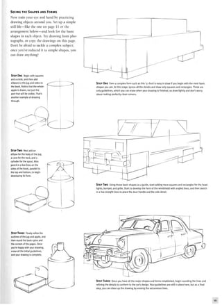 SEEING THE SHAPES AND FORMS
Now train your eye and hand by practicing
drawing objects around you. Set up a simple
still life—like the one on page 11 or the
arrangement below—and look for the basic
shapes in each object. Try drawing from pho-
tographs, or copy the drawings on this page.
Don't be afraid to tackle a complex subject;
once you've reduced it to simple shapes, you
can draw anything!
STEP ONE Begin with squares
and a circle, and then add
ellipses to the jug and sides to
the book. Notice that the whole
apple is drawn, not just the
part that will be visible. That's
another example of drawing
through.
STEP ONE Even a complex form such as this '51 Ford is easy to draw if you begin with the most basic
shapes you see. At this stage, ignore all the details and draw only squares and rectangles. These are
only guidelines, which you can erase when your drawing is finished, so draw lightly and don't worry
about making perfectly clean corners.
STEP TWO Next add an
ellipse for the body of the jug
a cone for the neck, and a
cylinder for the spout. Also
pencil in a few lines on the
sides of the book, parallel to
the top and bottom, to begin
developing its form.
STEP TWO Using those basic shapes as a guide, start adding more squares and rectangles for the head-
lights, bumper, and grille. Start to develop the form of the windshield with angled lines, and then sketch
in a few straight lines to place the door handle and the side detail.
STEP THREE Finally refine the
outlines of the jug and apple, and
then round the book spine and
the corners of the pages. Once
you're happy with your drawing,
erase all the initial guidelines,
and your drawing is complete.
STEP THREE Once you have all the major shapes and forms established, begin rounding the lines and
refining the details to conform to the car's design. Your guidelines are still in place here, but as a final
step, you can clean up the drawing by erasing the extraneous lines.
 