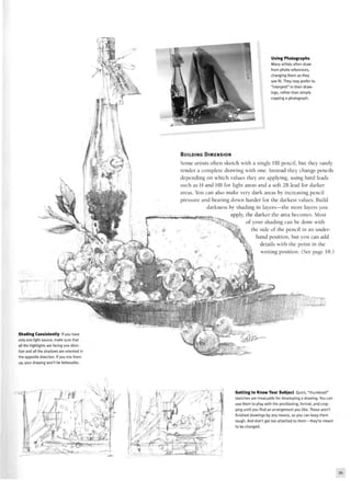 Using Photographs
Many artists often draw
from photo references,
changing them as they
see fit. They may prefer to
"interpret" in their draw-
ings, rather than simply
copying a photograph.
BUILDING DIMENSION
Some artists often sketch with a single HB pencil, but they rarely
render a complete drawing with one. Instead they change pencils
depending on which values they are applying, using hard leads
such as H and HB for light areas and a soft 2B lead for darker
areas. You can also make very dark areas by increasing pencil
pressure and bearing down harder for the darkest values. Build
darkness by shading in layers—the more layers you
~„ J..,_ ^ apply, the darker the area becomes. Most
i •lt»'WM#UIUlHl|wfl([|1 ^ -"
of your shading can be done with
the side of the pencil in an under-
hand position, but you can add
details with the point in the
writing position. (See page 18.)
Shading Consistently If you have
only one light source, make sure that
all the highlights are facing one direc-
tion and all the shadows are oriented in
the opposite direction. If you mix them
up, your drawing won't be believable.
^fP
Getting to Know Your Subject Quick, "thumbnail"
sketches are invaluable for developing a drawing. You can
use them to play with the positioning, format, and crop-
ping until you find an arrangement you like. These aren't
finished drawings by any means, so you can keep them
rough. And don't get too attached to them—they're meant
to be changed.
21
 