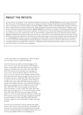 ABOUT THE ARTISTS
Having worked as an illustrator in the entertainment industry for many years, Michael Butkus has worked on more than 2,500
films in the areas of advertising, movie poster art, set design, and character design. Michael also invented and illustrated hun-
dreds of characters for Lucas Films' Shadow oj the Empire. Walter T. Foster was born in Woodland Park, Colorado, in 1891. He
began writing self-help art instruction books in the 1920s and produced them in his home in Laguna Beach, California, where
he wrote, illustrated, and printed them himself. Michele Maltseff received her B.FA. and M.FA. in Painting and Drawing from
the Academy of Art College in San Francisco, California. An avid horse lover, Michele has illustrated several books on the sub-
ject, and she has won many awards for her work. An internationally recognized artist and one of America's foremost colorists,
William F. Powell has been professionally involved in fine art, commercial art, and technical illustration for more than 35 years.
Bill holds awards for his technical art, which has been used for major projects, such as space programs and environmental stud-
ies. Carol Rosinski has worked exclusively with graphite pencil since 1985, and she has had more than 20 years of experience
as an artist and teacher. Mia Tavonatti moved from Michigan to California to attend art school at California State University,
Long Beach, where she earned her B.FA. and M.FA. in Illustration. She has illustrated 20 books, and her work can be seen on
more than 60 book covers and in various magazines.
© 2005, 2007 Walter Foster Publishing, Inc. (WFP) All rights
reserved. Walter Foster is a registered trademark.
Artwork on front cover, table of contents, and pages 10-11,
20-21, 56-57, 122-123, 134-135, and 138-139 by Michael
Butkus; © 1999, 2003, 2005, 2007 WFP Artwork on pages 59
and 62-67 by William F Powell; © 1989, 1997, 2003, 2005,
2007 WFP Artwork on front and back cover and pages 22,
24-33, 36-37, 50-53, 96, 98-103, 108-115, 118-119, 120,
124-127, 136-137, and 140-141 by William F Powell; © 1997,
2003, 2005, 2007 WFP Artwork on pages 104-107 and 116-117
by William F Powell; © 1998, 2003, 2005, 2007 WFP Artwork
on pages 12-19, 34-35, 48-49, and 86-87, 129 by William E
Powell; © 2001, 2003, 2005, 2007 WFP Artwork on pages 54
and 88-95 by William F Powell; © 2005, 2007 WFP. Artwork on
half-title page and pages 38-47 by William E Powell; © 1997,
2003, 2005, 2007 WFP. Artwork on pages 59, 80, and 128,
130-133 by Walter T. Foster; © 1989, 1997, 2003, 2005, 2007
WFP. Artwork on pages 70-71, 74-77 by Mia Tavonatti; © 1989,
1998, 2003, 2005, 2007 WFP Artwork on pages 58, 60-61,
68-69, 72-73, 78-79, and 82-83 by Mia Tavonatti; © 2005, 2007
WFP. Artwork on front cover, title page, and pages 81 and 84-85
by Michele Maltseff; © 1989, 1998, 2003, 2005, 2007 WFP.
Artwork on pages 16-17 by Carol Rosinski; © 2006, 2007 Carol
Rosinski.
This book has been produced to aid the aspiring artist. Repro-
duction of the work for study or finished art is permissible. Any
art produced or photomechanically reproduced from this publi-
cation for commercial purposes is forbidden without written con-
sent from the publisher, Walter Foster Publishing, Inc.
 