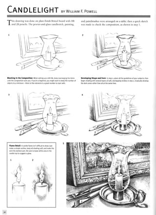 CANDLELIGHT BY WILLIAM F. POWELL
T
his drawing was done on plate-finish Bristol board with HB
and 2B pencils. The pewter-and-glass candlestick, painting,
and paintbrushes were arranged on a table; then a quick sketch
was made to check the composition, as shown in step 1.
Blocking In the Composition When setting up a still life, keep rearranging the items
until the composition suits you. If you're a beginner, you might want to keep the number of
objects to a minimum—three to five elements is a good number to start with.
Developing Shape and Form In step 2, place all the guidelines of your subjects; then
begin shading with several layers of soft, overlapping strokes in step 3. Gradually develop
the dark areas rather than all at the same time.
*NlJ» " - ' ' • ! " • ' . • . ; . ' '
Flame Detail A candle flame isn't difficult to draw. Just
make a simple outline, keep all shading soft, and make the
wick the darkest part. Be sure to leave white area in the
candle top to suggest a glow.
30
 