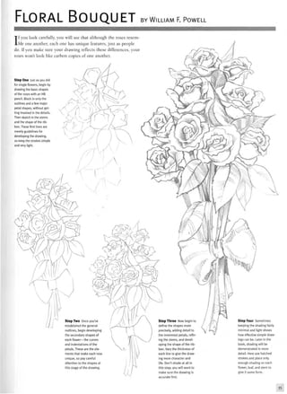 FLORAL BOUQUET BY WILLIAM F. POWELL
If you look carefully, you will see that although the roses resem-
ble one another, each one has unique features, just as people
do. If you make sure your drawing reflects these differences, your
roses won't look like carbon copies of one another.
Step One Just as you did
for single flowers, begin by
drawing the basic shapes
of the roses with an HB
pencil. Block in only the
outlines and a few major
petal shapes, without get-
ting involved in the details.
Then sketch in the stems
and the shape of the rib-
bon. These first lines are
merely guidelines for
developing the drawing,
so keep the strokes simple
and very light.
im>
^ 7
y
Step Two Once you've
established the general
outlines, begin developing
the secondary shapes of
each flower—the curves
and indentations of the
petals. These are the ele-
ments that make each rose
unique, so pay careful
attention to the shapes at
this stage of the drawing.
Step Three Now begin to
define the shapes more
precisely, adding detail to
the innermost petals, refin-
ing the stems, and devel-
oping the shape of the rib-
bon. Vary the thickness of
each line to give the draw-
ing more character and
life. Don't shade at all in
this step; you will want to
make sure the drawing is
accurate first.
Step Four Sometimes
keeping the shading fairly
minimal and light shows
how effective simple draw-
ings can be. tater in the
book, shading will be
demonstrated in more
detail. Here use hatched
strokes and place only
enough shading on each
flower, leaf, and stem to
give it some form.
35
 