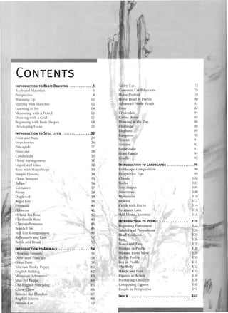 CONTENTS
Tools and Materials
Perspective
Warming Up
Starting with Sketches
Learning to See
Measuring with a Pencil
Drawing with a Grid
Beginning with Basic Shapes
Developing Form
Fruit and Nuts
Strawberries
Pineapple
Pinecone
Candlelight
Floral Arrangement
Liquid and Glass
Rose with Waterdrops
Simple Flowers
Floral Bouquet
Tulips
Carnation
Peony
Dogwood
Regal Lily
Primrose
Hibiscus
Hybrid Tea Rose
Floribunda Rose
Chrysanthemums
Bearded Iris
Still Life Composition
Reflections and Lace
Bottle and Bread
Drawing Animals
Doberman Pinscher
Great Dane
Siberian Husky Puppy
English Bulldog
Miniature Schnauzer
Shar-Pei Puppy
Old English Sheepdog
Chow Chow
Bouvier des Flandres
Ragdoll Kittens
Persian Cat
5
6
8
10
12
14
16
17
18
20
22
24
26
27
28
30
31
32
33
34
35
36
37
38
38
39
40
41
42
43
44
46
48
50
52
54
56
58
59
60
62
63
64
65
66
67
68
70
Tabby Cat
Common Cat Behaviors
Horse Portrait
Horse Head in Profile
Advanced Horse Heads
Pony
Clydesdale
Circus Horse
Drawing at the Zoo
Flamingo
Elephant
Kangaroo
Toucan
Tortoise
Rattlesnake
Giant Panda
Giraffe
Landscape Composition
Perspective Tips
Clouds
Rocks
Tree Shapes
Structures
Mountains
Deserts
Creek with Rocks
Sycamore Lane
Half Dome, Yosemite
Beginning Portraiture
Adult Head Proportions
Head Positions
Eyes
Noses and Ears
Woman in Profile
Woman Front View
Girl in Profile
Boy in Profile
The Body
Hands and Feet
Figures in Action
Portraying Children
Composing Figures
People in Perspective
72
74
78
80
81
82
84
85
86
88
89
90
91
92
93
94
95
96
98
99
100
102
104
108
110
112
114
116
118
120
122
124
125
126
127
128
129
130
131
132
133
134
138
140
141
142
 