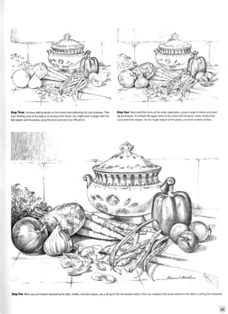 Step Three Continue adding details on the tureen and darkening the cast shadows. Then
start shading some of the objects to develop their forms. You might want to begin with the
bell pepper and the potato, using the point and side of an HB pencil.
Step Four Next build the forms of the other vegetables, using a range of values and shad-
ing techniques. To indicate the paper skins of the onion and the garlic, make strokes that
curve with their shapes. For the rough texture of the potato, use more random strokes.
Step Five When you are finished developing the light, middle, and dark values, use a 2B pencil for the darkest areas in the cast shadows (the areas closest to the objects casting the shadows).
 