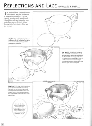 REFLECTIONS AND LACE BY WILLIAM F. POWELL
The shiny surface of a highly polished,
silver creamer is perfect for learning
to render reflective surfaces. For this
exercise, use plate-finish Bristol board,
HB and 2B pencils, and a kneaded eraser
molded into a point. Begin by lightly
drawing in the basic shapes of the egg
and creamer.
Step One Begin by lightly blocking in the basic
shapes of the egg and the creamer. Don't go on
to the next step until you're happy with the
shapes and the composition.
Step Three At this stage, smooth the shading
on the egg and creamer with a paper stump.
Then study how the holes in the lace change
where the lace wrinkles and then settles back
into a flat pattern. Begin drawing the lace pat-
tern using one of the methods described on the
opposite page.
Step Two Once the two central items are in
place, establish the area for the lace, and add
light shading to the table surface. Next position
the reflection of the lace and egg on the cream-
er's surface. Begin lightly shading the inside and
outside surfaces of the creamer, keeping in
mind that the inside is not as reflective or shiny.
Then start lightly shading the eggshell.
You might often find
objects for your still life
drawings In the most
unexpected places. Combine
objects you believe aren't
related, and they might
surprise you by creating
an appealing still lift.
50
 