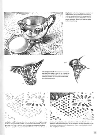 Step Four In the final drawing, pay close attention to the
reflected images because they are key to successfully
rendering the objects. Interestingly the egg's position
in the reflection is completely different than its actual
position on the table because in the reflection we see
the back side of the egg.
Spout
Foot and Spout Details These two close-up drawings
show detail on the creamer's spout and feet. These are not
as shiny as the rounded bowl. Re-create this matte finish
by blending the edges and making the concave shadow
patterns darker and sharper.
•O
j V.
o
W & •&'
-H 1» » % *
o
Lace Pattern Detail The drawings above show two approaches for creating the lace pat-
tern. You can draw guidelines for each hole and then shade inside them (left), or you can
lightly shade in the shape of each hole (right). Either way, you are drawing the negative
shapes. (See page 13.) Once the pattern is established, shade over the areas where you see
shadows, along with subtle shadows cast within most of the holes. Make the holes in the
foreground darker than those receding into the composition, but keep them lighter than the
darkest areas on the creamer. After this preliminary shading is completed, add details of
dark and light spots on the lace.
 