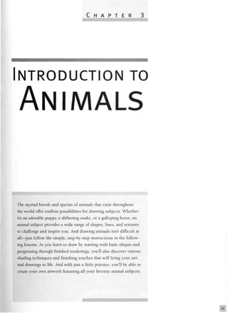 C H A P T E R 3
NTRODUCTION TO
ANIMALS
The myriad breeds and species of animals that exist throughout
the world offer endless possibilities for drawing subjects. Whether
it's an adorable puppy, a slithering snake, or a galloping horse, an
animal subject provides a wide range of shapes, lines, and textures
to challenge and inspire you. And drawing animals isn't difficult at
all—just follow the simple, step-by-step instructions in the follow-
ing lessons. As you learn to draw by starting with basic shapes and
progressing through finished renderings, you'll also discover various
shading techniques and finishing touches that will bring your ani-
mal drawings to life. And with just a little practice, you'll be able to
create your own artwork featuring all your favorite animal subjects.
 