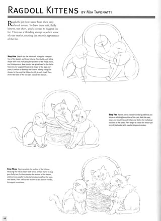 RAGDOLL KITTENS BY MIATAVONATTI
Ragdolls get their name from their very
relaxed nature. To draw these soft, fluffy
kittens, use short, quick strokes to suggest the
fur. Then use a blending stump to soften some
of your marks, creating the smooth appearance
of the fur.
Step One Sketch out the balanced, triangular composi-
tion of the basket and three kittens. Then build each feline
shape with ovals indicating the position of the head, chest,
and hindquarters. Next mark a few guidelines for the facial
features and suggest the general shape of the legs and
paws. Continue to develop the kittens, adding triangular
shapes to the ears that follow the tilt of each head. Then
sketch the tails of the two cats outside the basket.
Step Two At this point, erase the initial guidelines and
focus on refining the outline of the cats. Add the eyes,
nose, and mouth to each kitten and define the individual
sections of the paws. Then begin to create the weave pat-
tern of the basket with parallel diagonal strokes.
Step Three Next complete the outline of the kittens,
retracing the initial sketch with short, broken marks to sug-
gest fluffy hair. Further develop the texture of the basket,
adding more parallel horizontal strokes to define the sepa-
rate bands. Then add curved strokes to the basket handle,
to suggest roundness.
">
^L^.68
 
