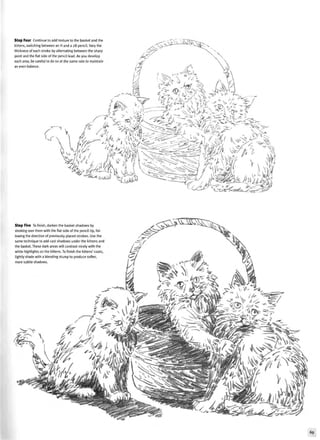 Step Four Continue to add texture to the basket and the
kittens, switching between an H and a 2B pencil. Vary the
thickness of each stroke by alternating between the sharp
point and the flat side of the pencil lead. As you develop
each area, be careful to do so at the same rate to maintain
an even balance.
S ^ K ^
c
T
4Li A , {. >$^L^§§ r if
Step Five To finish, darken the basket shadows by
stroking over them with the flat side of the pencil tip, fol-
lowing the direction of previously placed strokes. Use the
same technique to add cast shadows under the kittens and
the basket. These dark areas will contrast nicely with the
white highlights on the kittens. To finish the kittens' coats,
lightly shade with a blending stump to produce softer,
more subtle shadows.
69
 