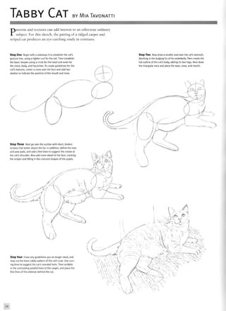 TABBY CAT BY MIATAVONATTI
Patterns and textures can add interest to an otherwise ordinary
subject. For this sketch, the pairing of a ridged carpet and
striped cat produces an eye-catching study in contrasts.
Step One Begin with a sideways S to establish the cat's
gesture line, using a tighter curl for the tail. Then establish
the basic shapes using a circle for the head and ovals for
the chest, body, and haunches. To create guidelines for the
cat's features, center a cross over the face and add two
dashes to indicate the position of the mouth and nose.
Step Two Now draw a smaller oval over the cat's stomach,
blocking in the bulging fur of its underbelly. Then create the
full outline of the cat's body, adding its four legs. Next draw
the triangular ears and place the eyes, nose, and mouth.
Step Three Next go over the outline with short, broken
strokes that better depict the fur. In addition, define the toes
and paw pads, and add a few lines to suggest the crease at
the cat's shoulder. Also add more detail to the face, marking
the stripes and filling in the crescent shapes of the pupils.
X
> 3
4 ' fS^
X
Step Four Erase any guidelines you no longer need, and
map out the basic tabby pattern of the cat's coat. Use curv-
ing lines to suggest the cat's rounded form. Then scribble
in the contrasting parallel lines of the carpet, and place the
first lines of the ottoman behind the cat.
v
Vv v

V
 
