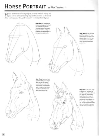 HORSE PORTRAIT BY MIATAVONATTI
Horses are fantastic drawing subjects, as their inherent beauty and
grace can be quite captivating. Pay careful attention to the detail
of the eye to express this gentle creature's warmth and intelligence.
structuri
First establish the
nd angle of the head
and neck with long strokes.
Then mark several planes with
horizontal strokes, setting up
guidelines for the placement of
ose, and mouth.
Then
Step Three Next erase any
guidelines that you no longer
need and add the forelock
between the ears. Use thin,
nes to indicate the
hanges on the horse's
n add a little more
the horse's eye.
Step Two Now use the initial
guidelines to place the ears,
eyes, nostrils, and mouth. (The
eyes are about 1/3 of the way
down the horse's head.) Also
refine the outline of the neck
and jaw line.
Step Four At this point, begin
to develop the texture of the
coat. Now replace the solid lines
that divide the values of the
horse's face with a series of
short hatch marks that follow
the direction of hair growth. Fill
in the eye (see detail on page
79), and add long strokes to the
mane and forelock to contrast
with the short hairs of the coat.
78
 