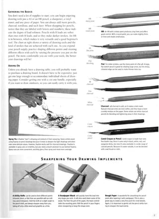 GATHERING THE BASICS
You don't need a lot of supplies to start; you can begin enjoying
drawing with just a #2 or an HB pencil, a sharpener, a vinyl
eraser, and any piece of paper. You can always add more pencils,
charcoal, tortillons, and such later. When shopping for pencils,
notice that they are labeled with letters and numbers; these indi-
cate the degree of lead softness. Pencils with B leads are softer
than ones with H leads, and so they make darker strokes. An HB
is in between, which makes it very versatile and a good beginner's
tool. The chart at right shows a variety of drawing tools and the
kind of strokes that are achieved with each one. As you expand
your pencil supply, practice shaping different points and creating
different effects with each by varying the pressure you put on the
pencil. The more comfortable you are with your tools, the better
your drawings will be!
ADDING ON
Unless you already have a drawing table, you will probably want
to purchase a drawing board. It doesn't have to be expensive; just
get one large enough to accommodate individual sheets of draw-
ing paper. Consider getting one with a cut-out handle, especially
if you want to draw outdoors, so you can easily carry it with you.
Spray Fix A fixative "sets" a drawing and protects it from smearing. Some artists avoid
using fixative on pencil drawings because it tends to deepen the light shadings and elimi-
nate some delicate values. However, fixative works well for charcoal drawings. Fixative is
available in spray cans or in bottles, but you need a mouth atomizer to use bottled fixative.
Spray cans are more convenient, and they give a finer spray and more even coverage.
HB,
sharp point
HB,
round point
Flat
sketching
HB An HB with a sharp point produces crisp lines and offers
good control. With a round point, you can make slightly thick-
er lines and shade small areas.
Flat For wider strokes, use the sharp point of a flat 4B. A large,
flat sketch pencil is great for shading large areas, but the sharp,
chiseled edge can be used to make thinner lines too.
Charcoal 4B charcoal is soft, so it makes a dark mark.
Natural charcoal vines are even softer, and they leave a more
crumbly residue on the paper. Some artists use white charcoal
pencils for blending and lightening areas in their drawings.
Conte Crayon or Pencil Conte crayon is made from very
fine Kaolin clay. Once it came only in black, white, red, and
sanguine sticks, but now it's also available in a wide range of
colored pencils. Because it's water soluble, it can be blended
with a wet brush or cloth.
S H A R P E N I N G Y O U R D R A W I N G I M P L E M E N T S
A Utility Knife can be used to form different points
(chiseled, blunt, or flat) than are possible with an ordi-
nary pencil sharpener. Hold the knife at a slight angle to
the pencil shaft, and always sharpen away from you,
taking off only a little wood and graphite at a time.
A Sandpaper Block will quickly hone the lead into
any shape you wish. It will also sand down some of the
wood. The finer the grit of the paper, the more control-
lable the resulting point. Roll the pencil in your fingers
when sharpening to keep the shape even.
Rough Paper is wonderful for smoothing the pencil
point after tapering it with sandpaper. This is also a
great way to create a very fine point for small details.
Again, it is important to gently roll the pencil while hon-
ing to sharpen the lead evenly.
 