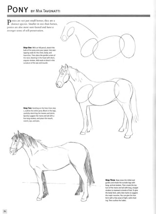 PONY BY MIATAVONATTI
Ponies are not just small horses; they are a
distinct species. Smaller in size than horses,
ponies are also more sure-footed and have a
stronger sense of self-preservation.
Step One With an HB pencil, sketch the
bulk of the pony onto your paper. Use over
lapping ovals for the chest, body, and
haunches. Then place the gentle curves of
the neck, blocking in the head with short,
angular strokes. Add ovals to block in the
curvature of the jaw and muzzle.
Step Two Building on the lines from step
1, outline the entire pony. Block in the legs,
carefully sketching the hooves and joints.
Quickly suggest the mane and tail with a
few long strokes, and place the mouth,
nostril, eye, and ears.
Step Three Now erase the initial oval
guides and shade the outside legs with
long, vertical strokes. Then create the tex-
ture of the mane and tail with long, straight
strokes to represent strands of hair. To give
the body form, add a few marks to suggest
the major muscles. You can give the face
form with a few areas of light, solid shad-
ing. Then outline the halter.
82
 