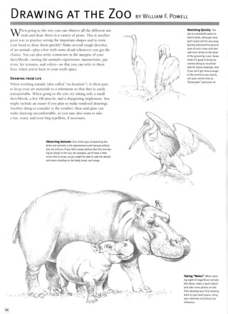 DRAWING AT THE ZOO BY WILLIAM F. POWELL
When going to the zoo, you can observe all the different ani-
mals and draw them in a variety of poses. This is another
great way to practice seeing the important shapes and to train
your hand to draw them quickly! Make several rough sketches
of an animal—plus a few with some detail whenever you get the
chance. You can also write comments in the margins of your
sketchbook—noting the animal's expressions, mannerisms, pat-
terns, fur textures, and colors—so that you can refer to them
later, when you're back in your work space.
DRAWING FROM LIFE
When working outside (also called "on location"), it often pays
to keep your art materials to a minimum so that they're easily
transportable. When going to the zoo, try taking only a small
sketchbook, a few HB pencils, and a sharpening implement. You
might include an eraser if you plan to make rendered drawings.
Another thing to consider is the weather: Heat and glare can
make drawing uncomfortable, so you may also want to take
a hat, water, and even bug repellent, if necessary.
Observing Animals One of the joys of sketching live
birds and animals is the spontaneous and natural actions
you are privy to. If you find a large pelican like this one dry-
ing its wings in the sun, for example, you'll have a little
more time to draw, so you might be able to add the details
and some shading on the body, head, and wings.
Sketching Quickly The
zoo is a wonderful place to
sketch birds, although most
don't stand still for very long.
Quickly sketched the general
pose of each crane and then
add more detail on the head
of the grooming crane. Some-
times it's good to bring my
camera along to record de-
tails for future drawings. And
if you can't get close enough
to the animal to see clearly,
use your camera lens as
"binoculars" and zoom in!
, :(€"'•"
Taking "Notes" When catch-
ing sight of magnificent animals
like these, make a quick sketch
and take some photos on site.
Then develop your final drawing
back at your work space, using
your sketches and photos for
reference.
86
 