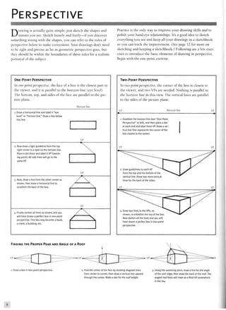 PERSPECTIVE
Drawing is actually quite simple; just sketch the shapes and
masses you see. Sketch loosely and freely—if you discover
something wrong with the shapes, you can refer to the rules of
perspective below to make corrections. Your drawings don't need
to be tight and precise as far as geometric perspective goes, but
they should be within the boundaries of these rules for a realistic
portrayal of the subject.
Practice is the only way to improve your drawing skills and to
polish your hand-eye relationships. It's a good idea to sketch
everything you see and keep all your drawings in a sketchbook
so you can track the improvement. (See page 12 for more on
sketching and keeping a sketchbook.) Following are a few exer-
cises to introduce the basic elements of drawing in perspective.
Begin with the one-point exercise.
ONE-POINT PERSPECTIVE
In one-point perspective, the face of a box is the closest part to
the viewer, and it is parallel to the horizon line (eye level).
The bottom, top, and sides of the face are parallel to the pic-
ture plane.
Horizon line
l. Draw a horizontal line and label it "eye
level" or "horizon line." Draw a box below
this line.
2. Now draw a light guideline from the top
right corner to a spot on the horizon line.
ing point). All side lines will go to the
same VP.
3. Next, draw a line from the other corner as
shown; then draw a horizontal line to
establish the back of the box.
i. Finally darken all lines as shown, and you
will have drawn a perfect box in one-point
perspective. This box may become a book,
a chest, a building, etc.
VP

VP
/ 
/ 
VP
x/ 
TWO-POINT PERSPECTIVE
In two-point perspective, the corner of the box is closest to
the viewer, and two VPs are needed. Nothing is parallel to
the horizon line in this view. The vertical lines are parallel
to the sides of the picture plane.
VP Horizon line VP
l. Establish the horizon line (see "One-Point
Perspective" at left), and then place a dot
at each end and label them VP. Draw a ver-
tical line that represents the corner of the
box closest to the viewer.
VP
2. Draw guidelines to each VP " " N ^ ^
from the top and the bottom of the ^**"«»w^
vertical line. Draw two more vertical
lines for the back of the sides.
VP
3. Draw two lines to the VPs, as ^ ^ " > ^ ^
shown, to establish the top of the box. ^ ^
Now darken all the lines and you will
have drawn a perfect box in two-point
perspective.
VP
VP
^
FINDING THE PROPER PEAK AND ANGLE OF A ROOF
i. Draw a box in two-point perspective. 2. Find the center of the face by drawing diagonal lines
from corner to corner; then draw a vertical line upward
through the center. Make a dot for the roof height.
3. Using the vanishing point, draw a line for the angle
of the roof ridge; then draw the back of the roof. The
angled roof lines will meet at a third VP somewhere
in the sky.
8
 