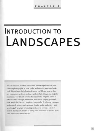 NTRODUCTION TO
LANDSCAPES
You can discover beautiful landscapes almost anywhere—in your
vacation photographs, at local parks, and even in your own back-
yard! Throughout the following lessons, you'll learn how to draw
any outdoor scene, from rushing rapids to lush foliage and majestic
mountains. You'll learn how to choose suitable subjects, create a
sense of depth through perspective, and utilize varying points of
view. You'll also discover simple techniques for developing common
landscape elements—such as trees, clouds, rocks, and water—and
how to apply a variety of shading methods to convey a sense of
realism. Soon you'll be able to apply your newfound skills and draw
your own scenic masterpieces!
 
