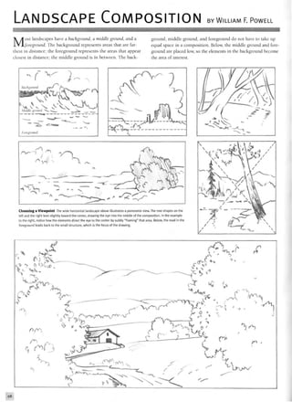 LANDSCAPE COMPOSITION BY WILLIAM F. POWELL
Most landscapes have a background, a middle ground, and a
foreground. The background represents areas that are far-
thest in distance; the foreground represents the areas that appear
closest in distance; the middle ground is in between. The back-
ground, middle ground, and foreground do not have to take up
equal space in a composition. Below, the middle ground and fore-
ground are placed low, so the elements in the background become
the area of interest.
Middle ground *>s» «-•_
Choosing a Viewpoint The wide horizontal landscape above illustrates a panoramic view. The tree shapes on the
left and the right lean slightly toward the center, drawing the eye into the middle of the composition. In the example
to the right, notice how the elements direct the eye to the center by subtly "framing" that area. Below, the road in the
foreground leads back to the small structure, which is the focus of the drawing.
4V  /
hrCT*1
ifM & V
4 ^
(JVA»/
98
 