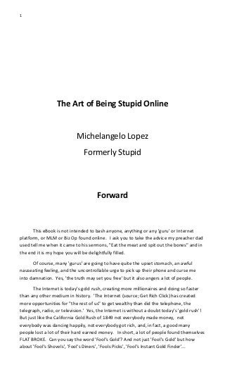 1
The Art of Being Stupid Online
Michelangelo Lopez
Formerly Stupid
Forward
This eBook is not intended to bash anyone, anything or any 'guru' or Internet
platform, or MLM or Biz Op found online. I ask you to take the advice my preacher dad
used tell me when it came to his sermons, "Eat the meat and spit out the bones" and in
the end it is my hope you will be delightfully filled.
Of course, many 'gurus' are going to have quite the upset stomach, an awful
nauseating feeling, and the uncontrollable urge to pick up their phone and curse me
into damnation. Yes, 'the truth may set you free' but it also angers a lot of people.
The Internet is today's gold rush, creating more millionaires and doing so faster
than any other medium in history. 'The Internet (source; Get Rich Click) has created
more opportunities for "the rest of us" to get wealthy than did the telephone, the
telegraph, radio, or television.' Yes, the Internet is without a doubt today's 'gold rush'!
But just like the California Gold Rush of 1849 not everybody made money, not
everybody was dancing happily, not everybody got rich, and, in fact, a good many
people lost a lot of their hard earned money. In short, a lot of people found themselves
FLAT BROKE. Can you say the word 'Fool's Gold'? And not just 'Fool's Gold' but how
about 'Fool's Shovels', 'Fool's Diners', 'Fools Picks', 'Fool's Instant Gold Finder'...
 