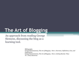TheArtofBlogging An approach from reading George Siemens, discussing the blog as a learning tool. Bibliography: George Siemens(2002), The Art of Blogging - Part 1. Overview, Definitions, Uses, and Implications. George Siemens(2002), The Art of Blogging - Part 2. Getting Started, &quot;How To&quot;, Tools, Resources  