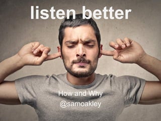 listen better
How and Why
@samoakley
 