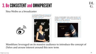 © Digital Luxury Group 16 
3. Be CONSISTENT and OMNIPRESENT 
Sina Weibo as a broadcaster 
Montblanc leveraged on its massi...