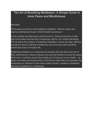 The Art of Breathing Meditation: A Simple Guide to
Inner Peace and Mindfulness
Namaste,
"Find peace and focus with breathing meditation. Reduce stress and
improve well-being through mindful breath awareness."
In the bustling and fast-paced world we live in, finding moments of calm
and inner peace has become increasingly vital for our overall well-being.
This is where the practice of breathing meditation comes into play, offering
a profound way to cultivate mindfulness and reconnect with ourselves
amidst the chaos of modern life.
Breathing meditation is a centuries-old practice that has stood the test of
time, embraced by various cultures and spiritual traditions across the globe.
At its core, it revolves around the simple act of tuning in to our breath – an
action so innate and fundamental to life that we often take it for granted. By
redirecting our attention to this basic bodily function, breathing meditation
becomes a gateway to mindfulness.
 