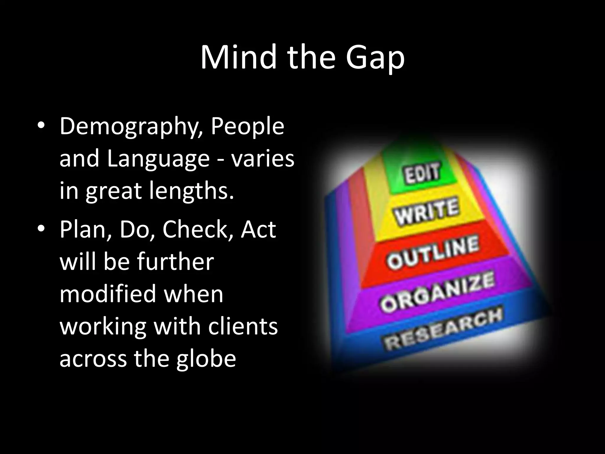 Mind the Gap
• Demography, People
and Language - varies
in great lengths.
• Plan, Do, Check, Act
will be further
modified when
working with clients
across the globe
 