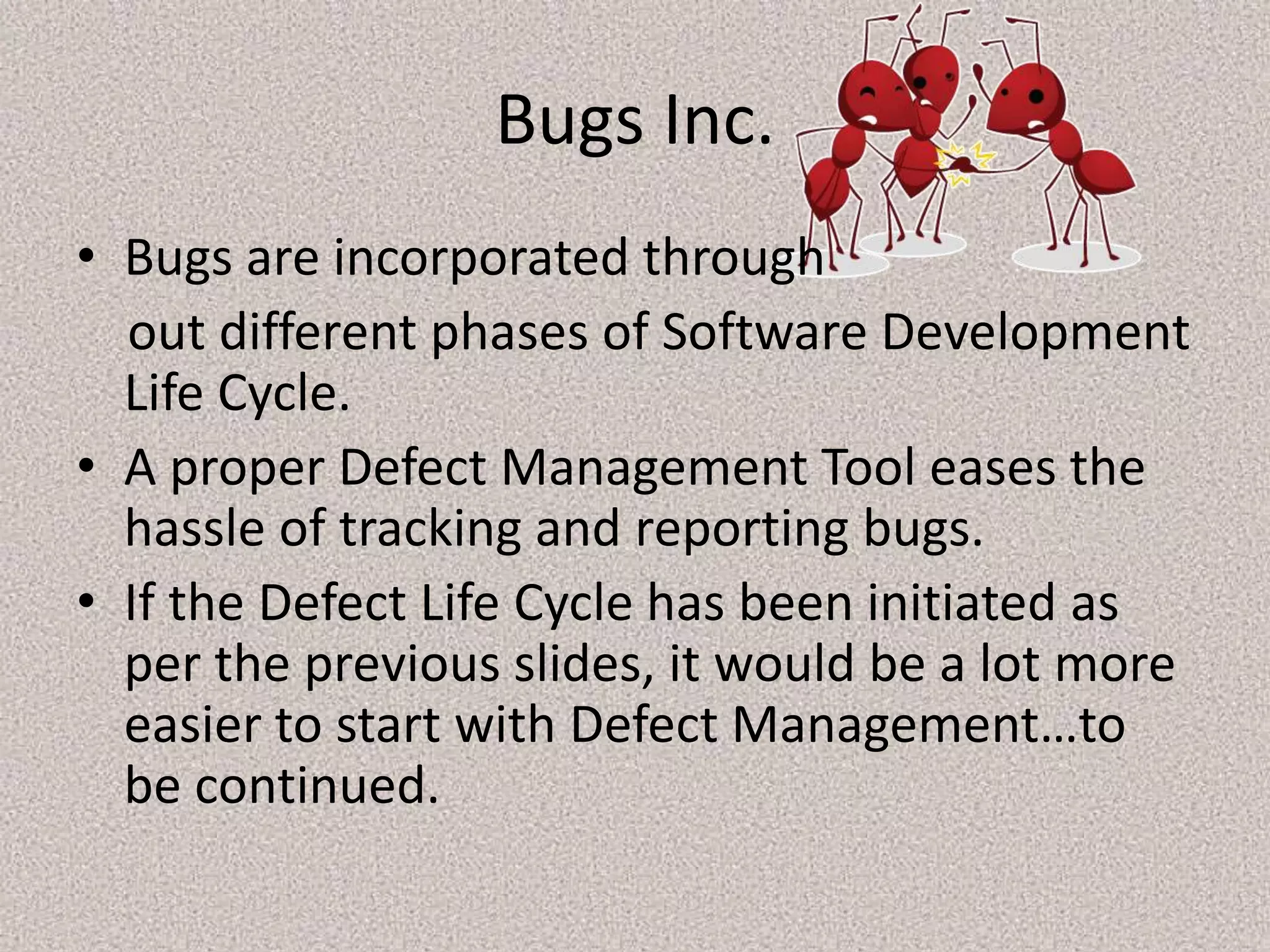 Bugs Inc.
• Bugs are incorporated through
out different phases of Software Development
Life Cycle.
• A proper Defect Management Tool eases the
hassle of tracking and reporting bugs.
• If the Defect Life Cycle has been initiated as
per the previous slides, it would be a lot more
easier to start with Defect Management…to
be continued.
 