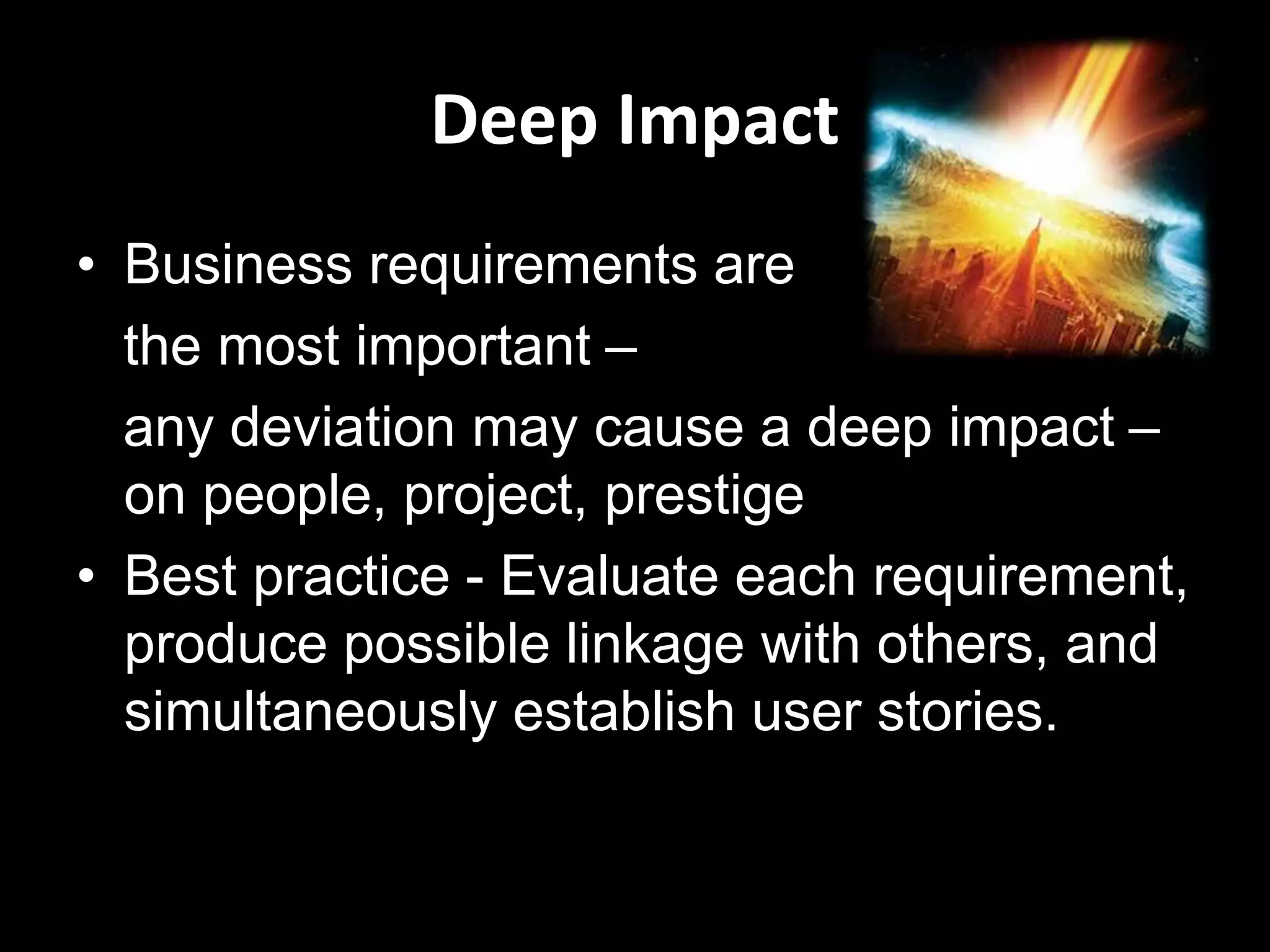 Deep Impact
• Business requirements are
the most important –
any deviation may cause a deep impact –
on people, project, prestige
• Best practice - Evaluate each requirement,
produce possible linkage with others, and
simultaneously establish user stories.
 