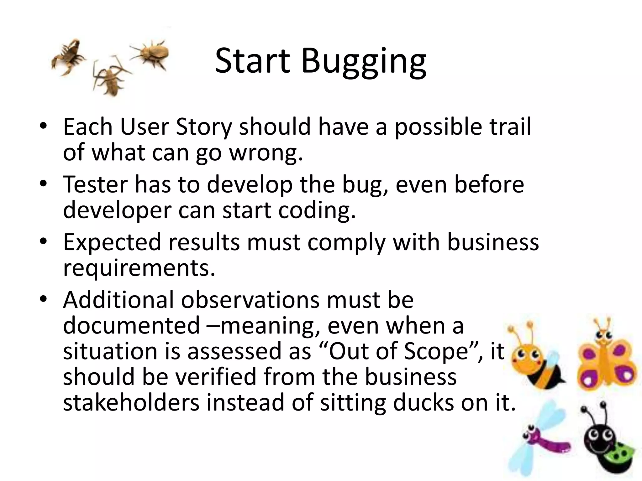 Start Bugging
• Each User Story should have a possible trail
of what can go wrong.
• Tester has to develop the bug, even before
developer can start coding.
• Expected results must comply with business
requirements.
• Additional observations must be
documented –meaning, even when a
situation is assessed as “Out of Scope”, it
should be verified from the business
stakeholders instead of sitting ducks on it.
 