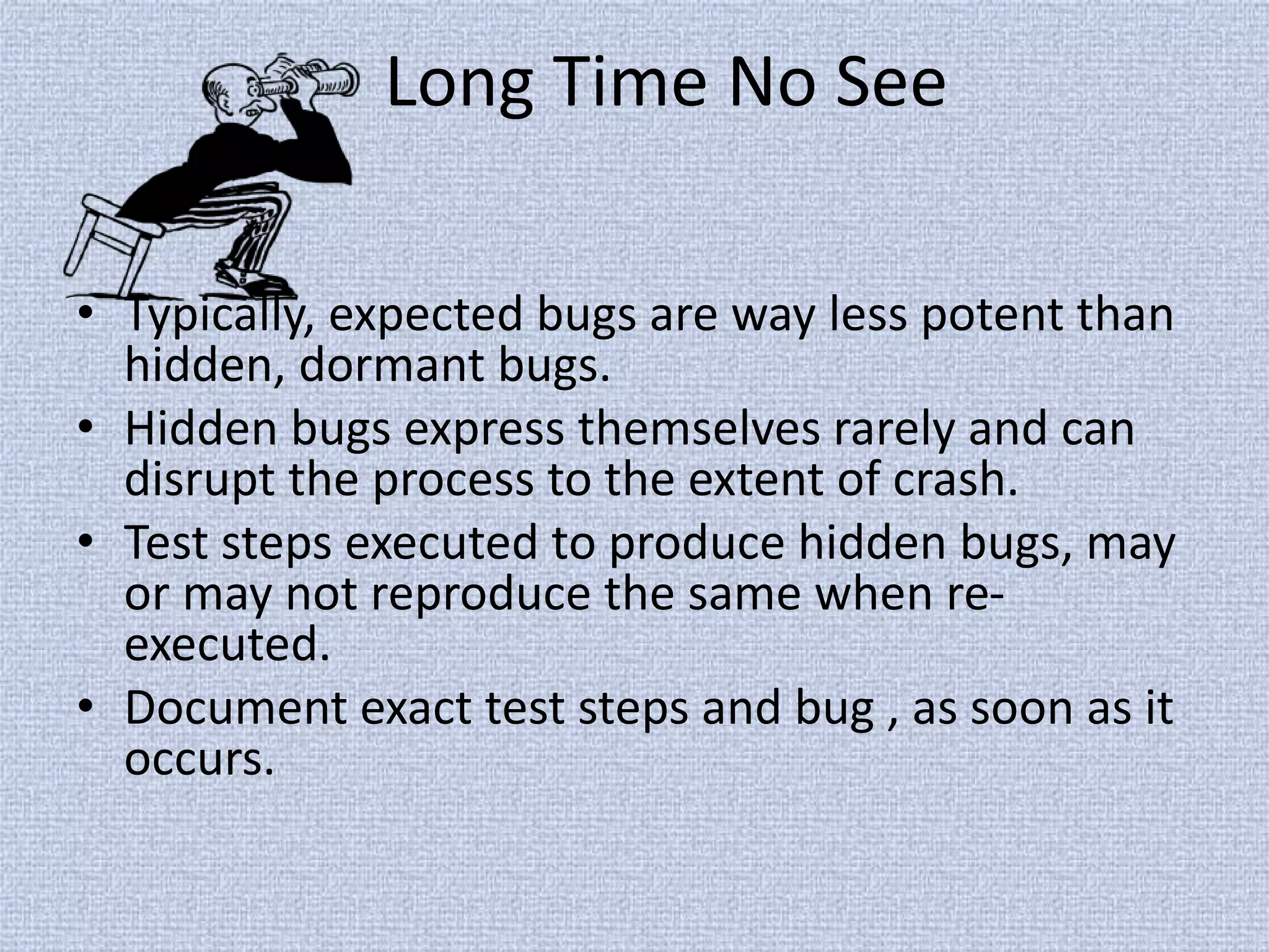 Long Time No See
• Typically, expected bugs are way less potent than
hidden, dormant bugs.
• Hidden bugs express themselves rarely and can
disrupt the process to the extent of crash.
• Test steps executed to produce hidden bugs, may
or may not reproduce the same when re-
executed.
• Document exact test steps and bug , as soon as it
occurs.
 