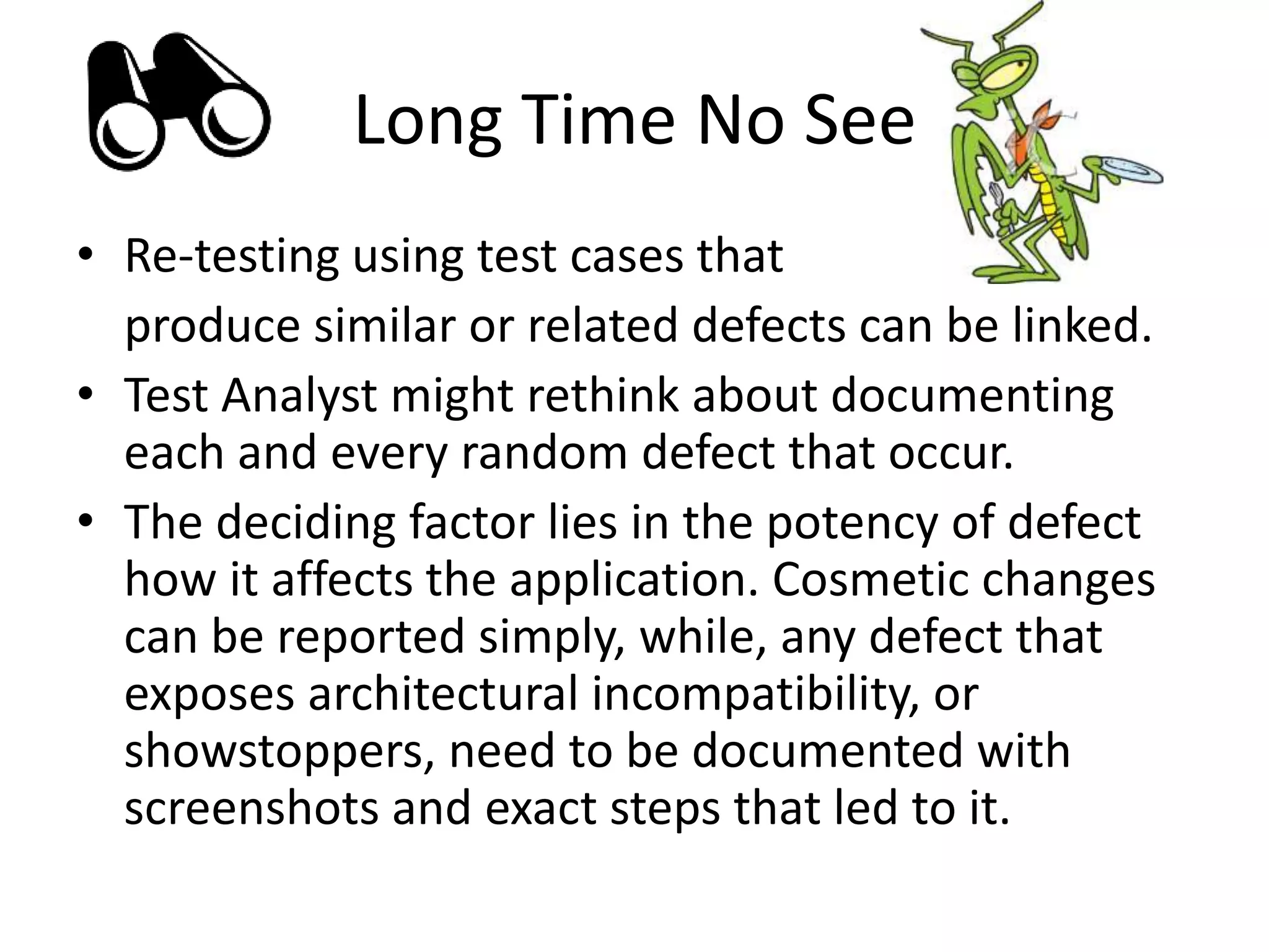 Long Time No See
• Re-testing using test cases that
produce similar or related defects can be linked.
• Test Analyst might rethink about documenting
each and every random defect that occur.
• The deciding factor lies in the potency of defect
how it affects the application. Cosmetic changes
can be reported simply, while, any defect that
exposes architectural incompatibility, or
showstoppers, need to be documented with
screenshots and exact steps that led to it.
 